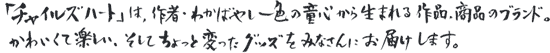 「チャイルズハート」は、作者・わかばやし一色の童心から生まれる作品、商品のブランド。かわいくて楽しい、そしてちょっと変わったグッズをみなさんにお届けします。